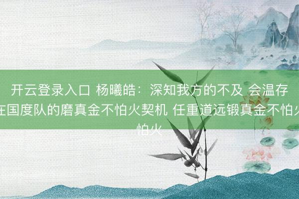 开云登录入口 杨曦皓：深知我方的不及 会温存在国度队的磨真金不怕火契机 任重道远锻真金不怕火