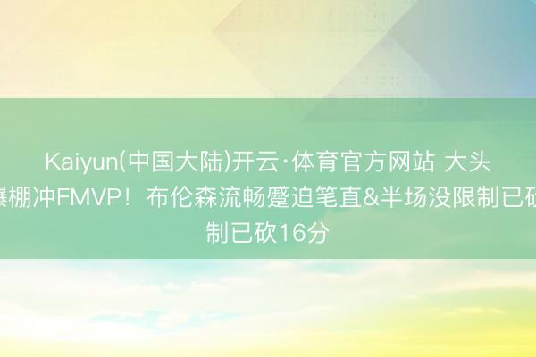 Kaiyun(中国大陆)开云·体育官方网站 大头情景爆棚冲FMVP！布伦森流畅蹙迫笔直&半场没限制已砍16分