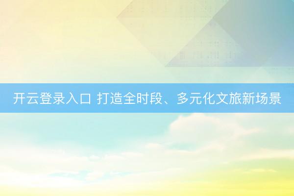 开云登录入口 打造全时段、多元化文旅新场景