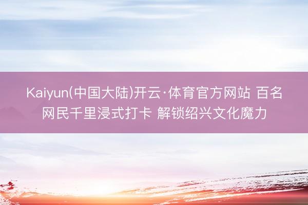 Kaiyun(中国大陆)开云·体育官方网站 百名网民千里浸式打卡 解锁绍兴文化魔力