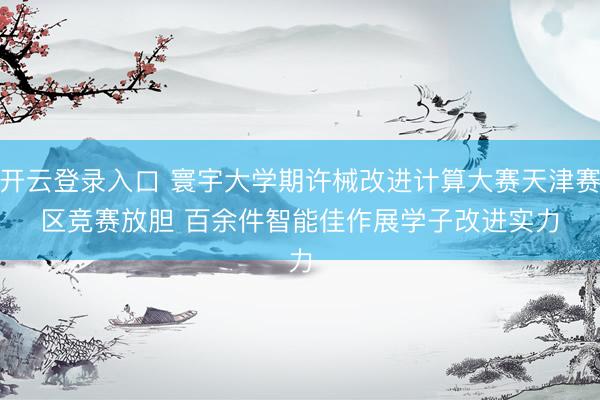 开云登录入口 寰宇大学期许械改进计算大赛天津赛区竞赛放胆 百余件智能佳作展学子改进实力