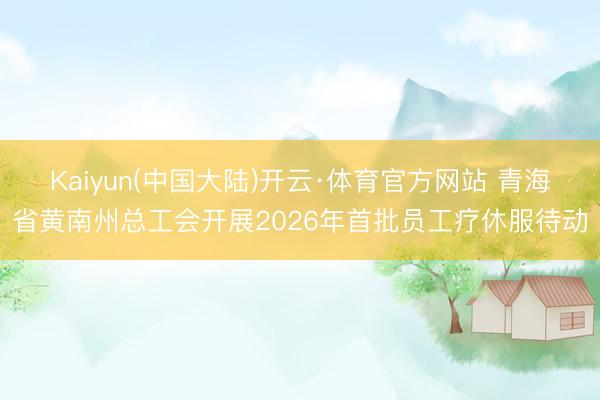 Kaiyun(中国大陆)开云·体育官方网站 青海省黄南州总工会开展2026年首批员工疗休服待动
