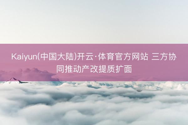 Kaiyun(中国大陆)开云·体育官方网站 三方协同推动产改提质扩面