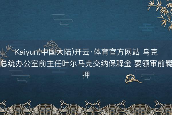 Kaiyun(中国大陆)开云·体育官方网站 乌克兰总统办公室前主任叶尔马克交纳保释金 要领审前羁押