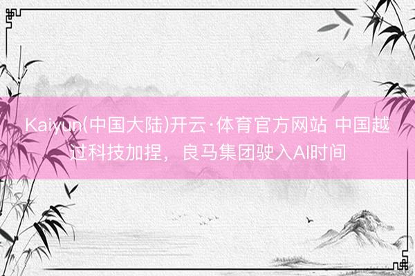 Kaiyun(中国大陆)开云·体育官方网站 中国越过科技加捏,良马集团驶入AI时间