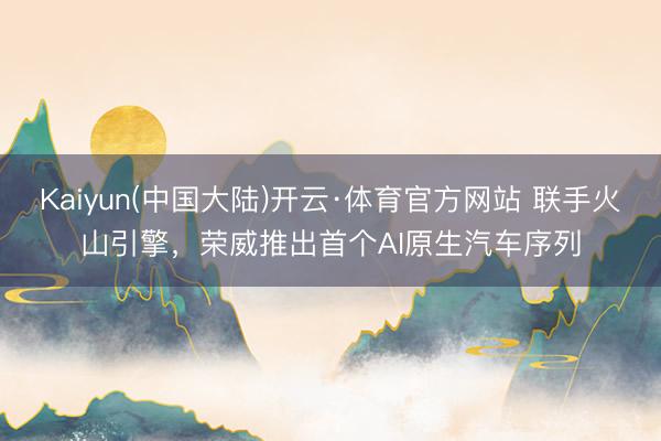 Kaiyun(中国大陆)开云·体育官方网站 联手火山引擎，荣威推出首个AI原生汽车序列