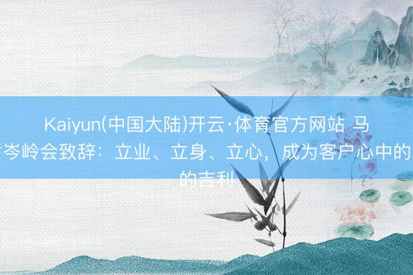 Kaiyun(中国大陆)开云·体育官方网站 马明哲岑岭会致辞:立业、立身、立心,成为客户心中的吉利