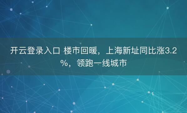开云登录入口 楼市回暖,上海新址同比涨3.2%,领跑一线城市