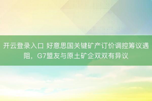 开云登录入口 好意思国关键矿产订价调控筹议遇阻，G7盟友与原土矿企双双有异议