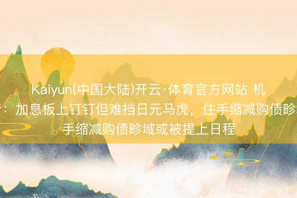 Kaiyun(中国大陆)开云·体育官方网站 机构前瞻日本央行:加息板上钉钉但难挡日元马虎,住手缩减购债畛域或被提上日程