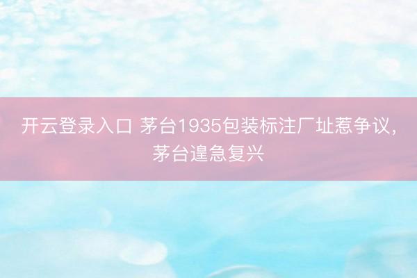 开云登录入口 茅台1935包装标注厂址惹争议,茅台遑急复兴