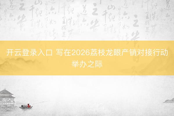 开云登录入口 写在2026荔枝龙眼产销对接行动举办之际
