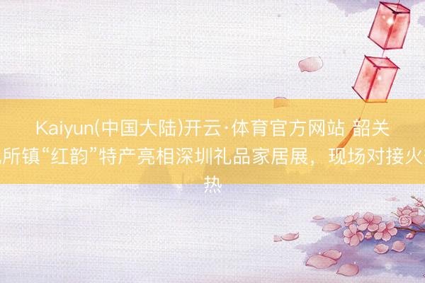 Kaiyun(中国大陆)开云·体育官方网站 韶关沈所镇“红韵”特产亮相深圳礼品家居展,现场对接火热