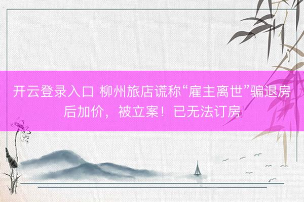 开云登录入口 柳州旅店谎称“雇主离世”骗退房后加价，被立案！已无法订房