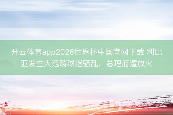 开云体育app2026世界杯中国官网下载 利比亚发生大范畴球迷骚乱，总理府遭放火