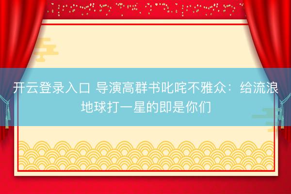 开云登录入口 导演高群书叱咤不雅众:给流浪地球打一星的即是你们