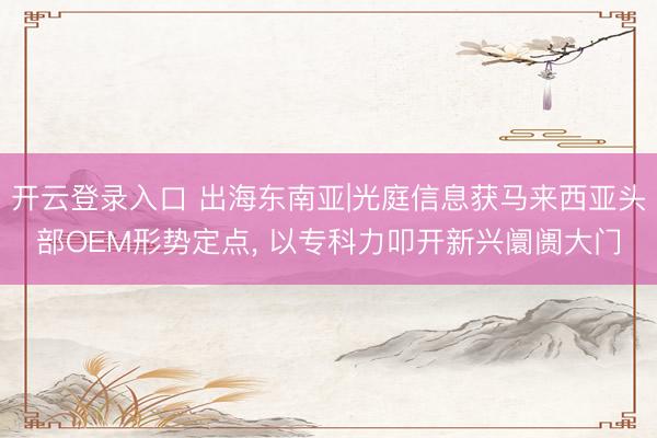 开云登录入口 出海东南亚|光庭信息获马来西亚头部OEM形势定点, 以专科力叩开新兴阛阓大门